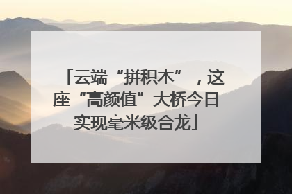 云端“拼积木”，这座“高颜值”大桥今日实现毫米级合龙