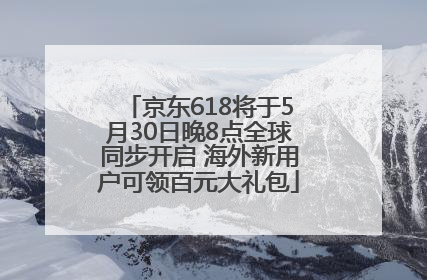 京东618将于5月30日晚8点全球同步开启 海外新用户可领百元大礼包