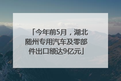 今年前5月，湖北随州专用汽车及零部件出口额达9亿元