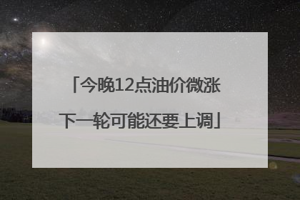 今晚12点油价微涨 下一轮可能还要上调