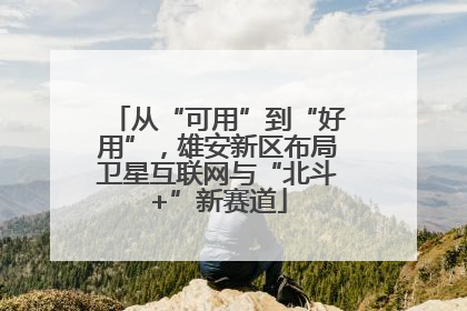 从“可用”到“好用”，雄安新区布局卫星互联网与“北斗+”新赛道