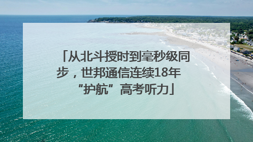 从北斗授时到毫秒级同步，世邦通信连续18年“护航”高考听力