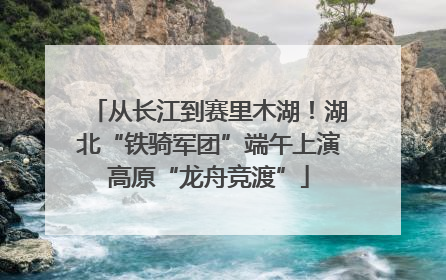 从长江到赛里木湖！湖北“铁骑军团”端午上演高原“龙舟竞渡”