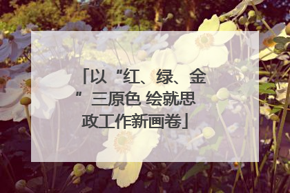 以“红、绿、金”三原色 绘就思政工作新画卷