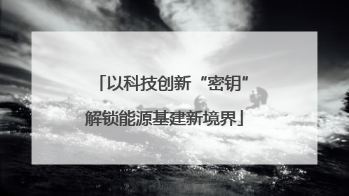以科技创新“密钥”解锁能源基建新境界
