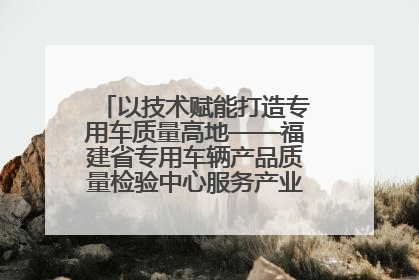 以技术赋能打造专用车质量高地——福建省专用车辆产品质量检验中心服务产业高质量发展纪实
