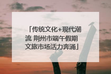 传统文化+现代潮流 荆州市端午假期文旅市场活力奔涌