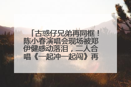 古惑仔兄弟再同框！陈小春演唱会现场被郑伊健感动落泪，二人合唱《一起冲一起闯》再现青春回忆