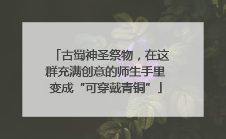 古蜀神圣祭物，在这群充满创意的师生手里变成“可穿戴青铜”