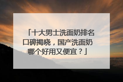 十大男士洗面奶排名口碑揭晓，国产洗面奶哪个好用又便宜？