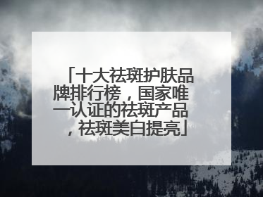 十大祛斑护肤品牌排行榜，国家唯一认证的祛斑产品，祛斑美白提亮