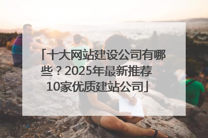 十大网站建设公司有哪些？2025年最新推荐10家优质建站公司