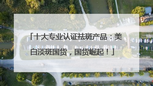 十大专业认证祛斑产品：美白淡斑国货，国货崛起！