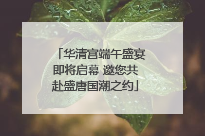 华清宫端午盛宴即将启幕 邀您共赴盛唐国潮之约