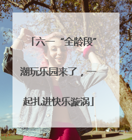六一“全龄段”潮玩乐园来了，一起扎进快乐漩涡