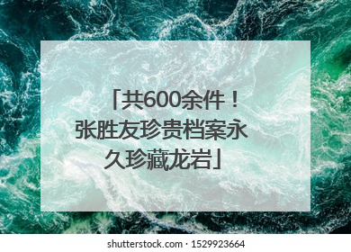 共600余件！张胜友珍贵档案永久珍藏龙岩