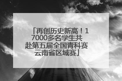 再创历史新高！17000多名学生共赴第五届全国青科赛云南省区域赛