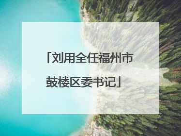 刘用全任福州市鼓楼区委书记
