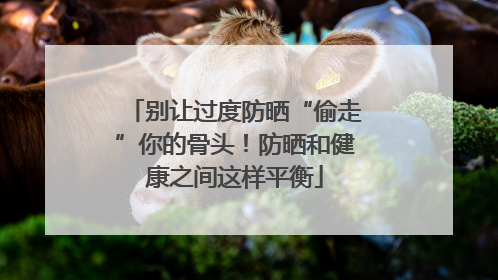 别让过度防晒“偷走”你的骨头！防晒和健康之间这样平衡