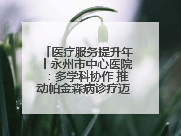 医疗服务提升年丨永州市中心医院：多学科协作 推动帕金森病诊疗迈向新高度