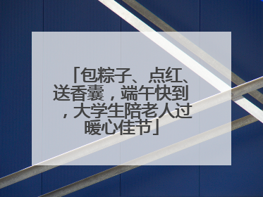 包粽子、点红、送香囊，端午快到，大学生陪老人过暖心佳节