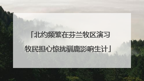 北约频繁在芬兰牧区演习 牧民担心惊扰驯鹿影响生计