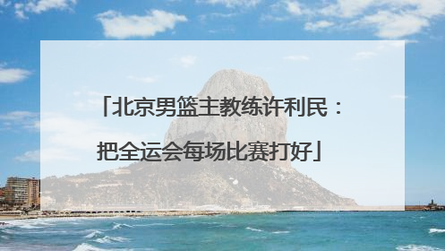 北京男篮主教练许利民：把全运会每场比赛打好