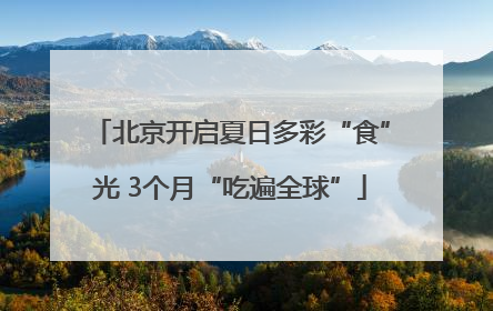 北京开启夏日多彩“食”光 3个月“吃遍全球”