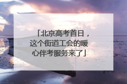 北京高考首日，这个街道工会的暖心伴考服务来了