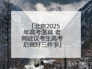 北京2025年高考落幕 老师建议考生高考后做好三件事