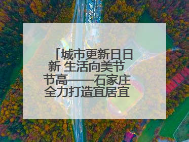 城市更新日日新 生活向美节节高——石家庄全力打造宜居宜业美丽家园