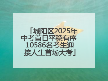 城阳区2025年中考首日平稳有序 10586名考生迎接人生首场大考