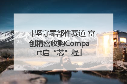 坚守零部件赛道 富创精密收购Compart启“芯”程