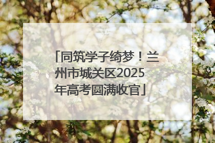 同筑学子绮梦！兰州市城关区2025年高考圆满收官