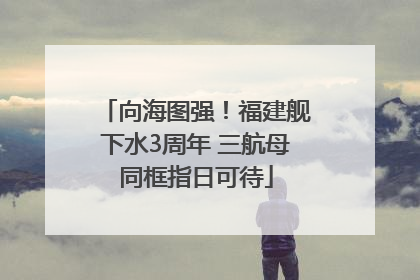 向海图强！福建舰下水3周年 三航母同框指日可待