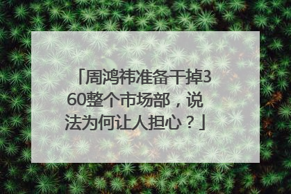 周鸿祎准备干掉360整个市场部，说法为何让人担心？