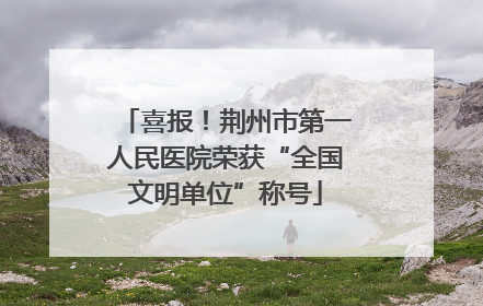 喜报！荆州市第一人民医院荣获“全国文明单位”称号