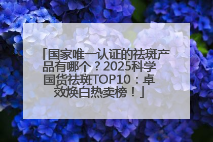 国家唯一认证的祛斑产品有哪个？2025科学国货祛斑TOP10：卓效焕白热卖榜！
