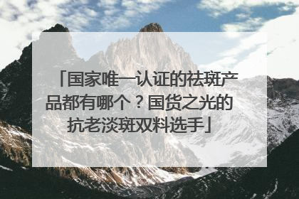 国家唯一认证的祛斑产品都有哪个？国货之光的抗老淡斑双料选手