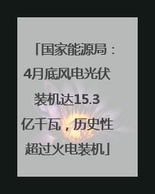 国家能源局：4月底风电光伏装机达15.3亿千瓦，历史性超过火电装机