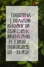 国资驿站｜国内首座原位改扩建高速公路长隧道在济南开工建设；国家能源集团一技术达国际领先水平