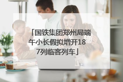 国铁集团郑州局端午小长假拟增开187列临客列车