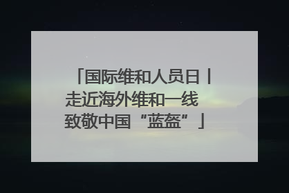 国际维和人员日丨走近海外维和一线 致敬中国“蓝盔”