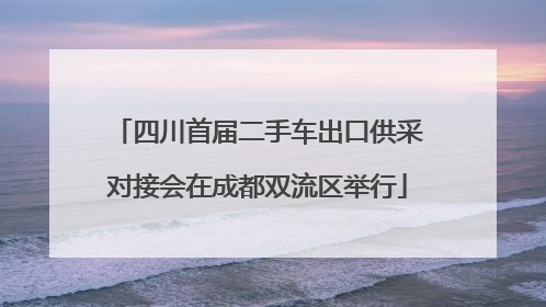 四川首届二手车出口供采对接会在成都双流区举行