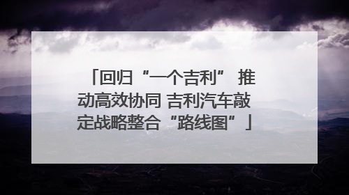回归“一个吉利” 推动高效协同 吉利汽车敲定战略整合“路线图”
