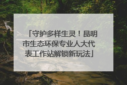 守护多样生灵！昆明市生态环保专业人大代表工作站解锁新玩法
