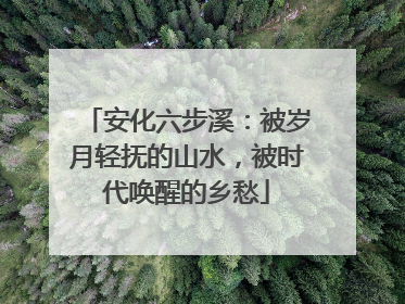 安化六步溪：被岁月轻抚的山水，被时代唤醒的乡愁