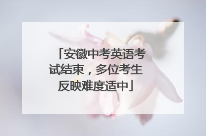 安徽中考英语考试结束，多位考生反映难度适中
