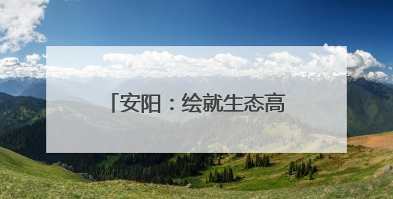 安阳：绘就生态高颜值与发展高质量 “双高” 画卷