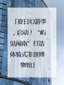 夏日幻游季，启动！“屿见闽南”打造体验式非遗博物馆